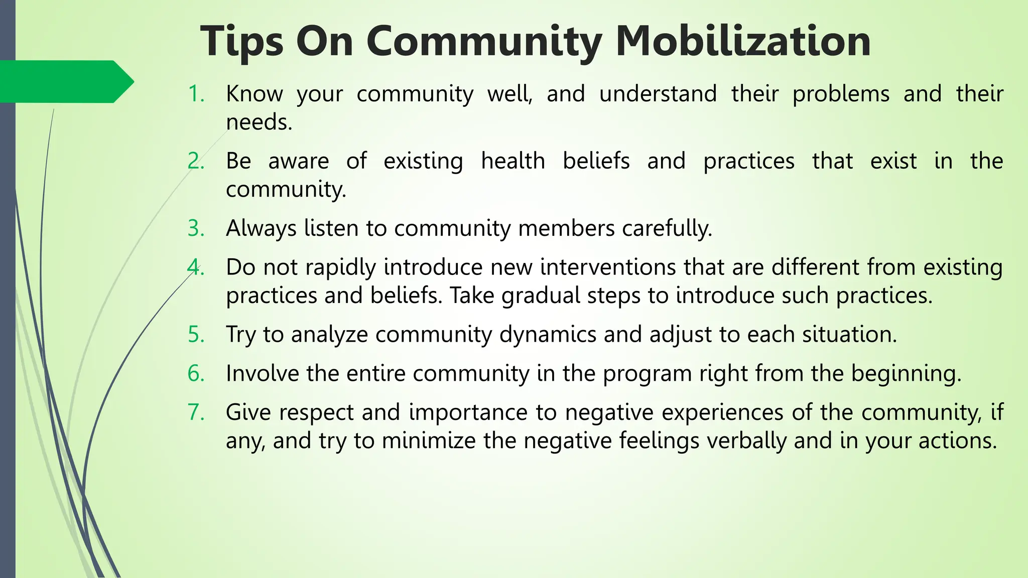Tips On Community Mobilization
1. Know your community well, and understand their problems and their
needs.
2. Be aware of existing health beliefs and practices that exist in the
community.
3. Always listen to community members carefully.
4. Do not rapidly introduce new interventions that are different from existing
practices and beliefs. Take gradual steps to introduce such practices.
5. Try to analyze community dynamics and adjust to each situation.
6. Involve the entire community in the program right from the beginning.
7. Give respect and importance to negative experiences of the community, if
any, and try to minimize the negative feelings verbally and in your actions.
 