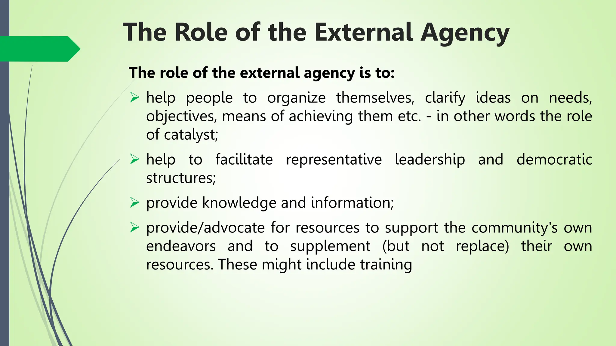 The Role of the External Agency
The role of the external agency is to:
 help people to organize themselves, clarify ideas on needs,
objectives, means of achieving them etc. - in other words the role
of catalyst;
 help to facilitate representative leadership and democratic
structures;
 provide knowledge and information;
 provide/advocate for resources to support the community's own
endeavors and to supplement (but not replace) their own
resources. These might include training
 