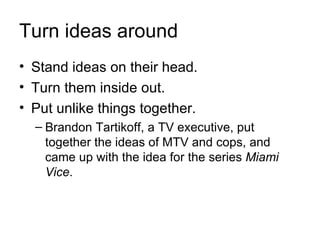 Turn ideas around
• Stand ideas on their head.
• Turn them inside out.
• Put unlike things together.
  – Brandon Tartikoff, a TV executive, put
    together the ideas of MTV and cops, and
    came up with the idea for the series Miami
    Vice.
 