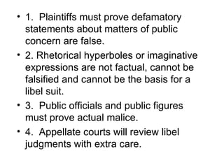 • 1. Plaintiffs must prove defamatory
  statements about matters of public
  concern are false.
• 2. Rhetorical hyperboles or imaginative
  expressions are not factual, cannot be
  falsified and cannot be the basis for a
  libel suit.
• 3. Public officials and public figures
  must prove actual malice.
• 4. Appellate courts will review libel
  judgments with extra care.
 