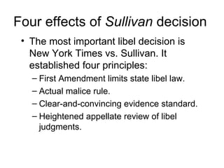 Four effects of Sullivan decision
 • The most important libel decision is
   New York Times vs. Sullivan. It
   established four principles:
   – First Amendment limits state libel law.
   – Actual malice rule.
   – Clear-and-convincing evidence standard.
   – Heightened appellate review of libel
     judgments.
 