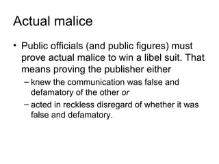 Actual malice
• Public officials (and public figures) must
  prove actual malice to win a libel suit. That
  means proving the publisher either
  – knew the communication was false and
    defamatory of the other or
  – acted in reckless disregard of whether it was
    false and defamatory.
 