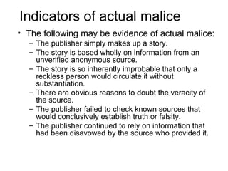 Indicators of actual malice
• The following may be evidence of actual malice:
  – The publisher simply makes up a story.
  – The story is based wholly on information from an
    unverified anonymous source.
  – The story is so inherently improbable that only a
    reckless person would circulate it without
    substantiation.
  – There are obvious reasons to doubt the veracity of
    the source.
  – The publisher failed to check known sources that
    would conclusively establish truth or falsity.
  – The publisher continued to rely on information that
    had been disavowed by the source who provided it.
 