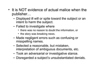 • It is NOT evidence of actual malice when the
  publisher…
  – Displayed ill will or spite toward the subject or an
    intent to harm the subject.
  – Failed to investigate where
     • there was no reason to doubt the information, or
     • the story was breaking news.
  – Made negligent errors such as confusing or
    misspelling names.
  – Selected a reasonable, but mistaken,
    interpretation of ambiguous documents, etc.
  – Took an adversarial or investigative stance.
  – Disregarded a subject’s unsubstantiated denials.
 