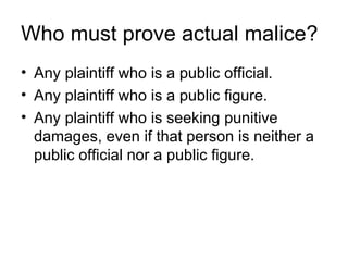 Who must prove actual malice?
• Any plaintiff who is a public official.
• Any plaintiff who is a public figure.
• Any plaintiff who is seeking punitive
  damages, even if that person is neither a
  public official nor a public figure.
 