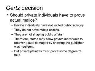 Gertz decision
• Should private individuals have to prove
  actual malice?
  – Private individuals have not invited public scrutiny.
  – They do not have media access.
  – They are not shaping public affairs.
  – Therefore, states may allow private individuals to
    recover actual damages by showing the publisher
    was negligent.
  – But private plaintiffs must prove some degree of
    fault.
 