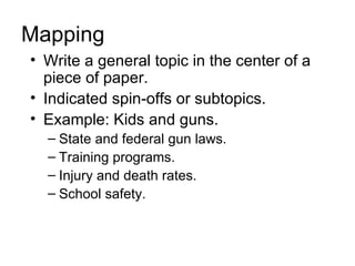 Mapping
• Write a general topic in the center of a
  piece of paper.
• Indicated spin-offs or subtopics.
• Example: Kids and guns.
  – State and federal gun laws.
  – Training programs.
  – Injury and death rates.
  – School safety.
 
