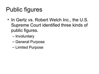 Public figures
• In Gertz vs. Robert Welch Inc., the U.S.
  Supreme Court identified three kinds of
  public figures.
  – Involuntary
  – General Purpose
  – Limited Purpose
 