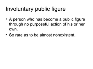 Involuntary public figure
• A person who has become a public figure
  through no purposeful action of his or her
  own.
• So rare as to be almost nonexistent.
 