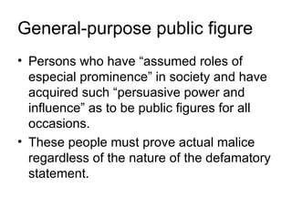 General-purpose public figure
• Persons who have “assumed roles of
  especial prominence” in society and have
  acquired such “persuasive power and
  influence” as to be public figures for all
  occasions.
• These people must prove actual malice
  regardless of the nature of the defamatory
  statement.
 