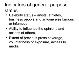 Indicators of general-purpose
status
• Celebrity status – artists, athletes,
  business people and anyone else famous
  or infamous.
• Ability to influence the opinions and
  actions of others.
• Extent of previous press coverage,
  voluntariness of exposure, access to
  media.
 