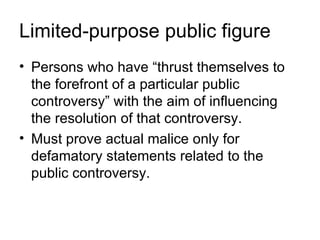 Limited-purpose public figure
• Persons who have “thrust themselves to
  the forefront of a particular public
  controversy” with the aim of influencing
  the resolution of that controversy.
• Must prove actual malice only for
  defamatory statements related to the
  public controversy.
 