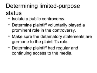 Determining limited-purpose
status
• Isolate a public controversy.
• Determine plaintiff voluntarily played a
  prominent role in the controversy.
• Make sure the defamatory statements are
  germane to the plaintiff's role.
• Determine plaintiff had regular and
  continuing access to the media.
 
