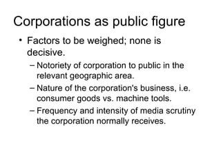 Corporations as public figure
• Factors to be weighed; none is
  decisive.
  – Notoriety of corporation to public in the
    relevant geographic area.
  – Nature of the corporation's business, i.e.
    consumer goods vs. machine tools.
  – Frequency and intensity of media scrutiny
    the corporation normally receives.
 
