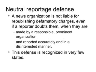 Neutral reportage defense
• A news organization is not liable for
  republishing defamatory charges, even
  if a reporter doubts them, when they are
  – made by a responsible, prominent
    organization
  – and reported accurately and in a
    disinterested manner.
• This defense is recognized in very few
  states.
 