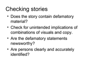 Checking stories
• Does the story contain defamatory
  material?
• Check for unintended implications of
  combinations of visuals and copy.
• Are the defamatory statements
  newsworthy?
• Are persons clearly and accurately
  identified?
 