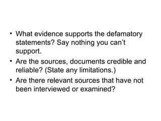 • What evidence supports the defamatory
  statements? Say nothing you can’t
  support.
• Are the sources, documents credible and
  reliable? (State any limitations.)
• Are there relevant sources that have not
  been interviewed or examined?
 