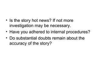 • Is the story hot news? If not more
  investigation may be necessary.
• Have you adhered to internal procedures?
• Do substantial doubts remain about the
  accuracy of the story?
 
