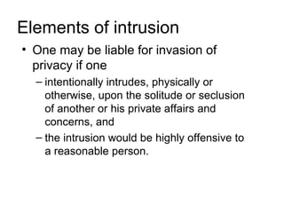 Elements of intrusion
• One may be liable for invasion of
  privacy if one
  – intentionally intrudes, physically or
    otherwise, upon the solitude or seclusion
    of another or his private affairs and
    concerns, and
  – the intrusion would be highly offensive to
    a reasonable person.
 
