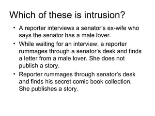 Which of these is intrusion?
• A reporter interviews a senator’s ex-wife who
  says the senator has a male lover.
• While waiting for an interview, a reporter
  rummages through a senator’s desk and finds
  a letter from a male lover. She does not
  publish a story.
• Reporter rummages through senator’s desk
  and finds his secret comic book collection.
  She publishes a story.
 