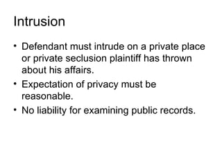 Intrusion
• Defendant must intrude on a private place
  or private seclusion plaintiff has thrown
  about his affairs.
• Expectation of privacy must be
  reasonable.
• No liability for examining public records.
 