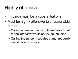 Highly offensive
• Intrusion must be a substantial one.
• Must be highly offensive to a reasonable
  person.
  – Calling a person one, two, three times to ask
    for an interview would not be an intrusion.
  – Calling the person repeatedly and frequently
    would be an intrusion.
 