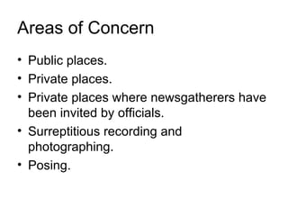Areas of Concern
• Public places.
• Private places.
• Private places where newsgatherers have
  been invited by officials.
• Surreptitious recording and
  photographing.
• Posing.
 