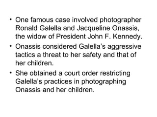 • One famous case involved photographer
  Ronald Galella and Jacqueline Onassis,
  the widow of President John F. Kennedy.
• Onassis considered Galella’s aggressive
  tactics a threat to her safety and that of
  her children.
• She obtained a court order restricting
  Galella’s practices in photographing
  Onassis and her children.
 