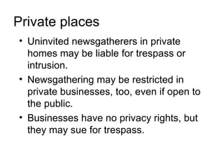 Private places
• Uninvited newsgatherers in private
  homes may be liable for trespass or
  intrusion.
• Newsgathering may be restricted in
  private businesses, too, even if open to
  the public.
• Businesses have no privacy rights, but
  they may sue for trespass.
 