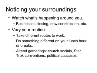 Noticing your surroundings
• Watch what’s happening around you.
  – Businesses closing, new construction, etc.
• Vary your routine.
  – Take different routes to work.
  – Do something different on your lunch hour
    or breaks.
  – Attend gatherings: church socials, Star
    Trek conventions, political caucuses.
 