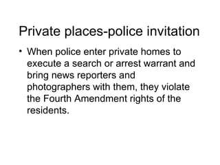 Private places-police invitation
• When police enter private homes to
  execute a search or arrest warrant and
  bring news reporters and
  photographers with them, they violate
  the Fourth Amendment rights of the
  residents.
 