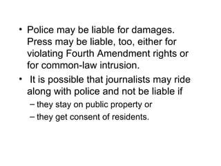 • Police may be liable for damages.
  Press may be liable, too, either for
  violating Fourth Amendment rights or
  for common-law intrusion.
• It is possible that journalists may ride
  along with police and not be liable if
  – they stay on public property or
  – they get consent of residents.
 
