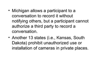 • Michigan allows a participant to a
  conversation to record it without
  notifying others, but a participant cannot
  authorize a third party to record a
  conversation.
• Another 13 states (i.e., Kansas, South
  Dakota) prohibit unauthorized use or
  installation of cameras in private places.
 