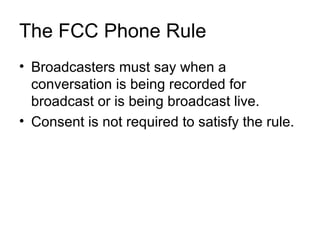 The FCC Phone Rule
• Broadcasters must say when a
  conversation is being recorded for
  broadcast or is being broadcast live.
• Consent is not required to satisfy the rule.
 