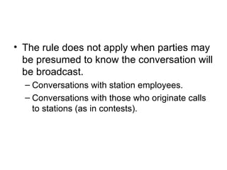 • The rule does not apply when parties may
  be presumed to know the conversation will
  be broadcast.
  – Conversations with station employees.
  – Conversations with those who originate calls
    to stations (as in contests).
 