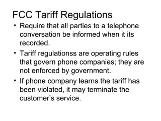 FCC Tariff Regulations
• Require that all parties to a telephone
  conversation be informed when it its
  recorded.
• Tariff regulationss are operating rules
  that govern phone companies; they are
  not enforced by government.
• If phone company learns the tariff has
  been violated, it may terminate the
  customer’s service.
 