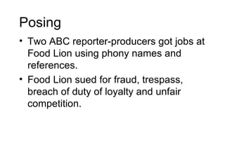 Posing
• Two ABC reporter-producers got jobs at
  Food Lion using phony names and
  references.
• Food Lion sued for fraud, trespass,
  breach of duty of loyalty and unfair
  competition.
 