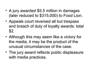 • A jury awarded $5.5 million in damages
  (later reduced to $315,000) to Food Lion.
• Appeals court reversed all but trespass
  and breach of duty of loyalty awards: total
  $2.
• Although this may seem like a victory for
  the media, it may be the product of the
  unusual circumstances of the case.
• The jury award reflects public displeasure
  with media practices.
 