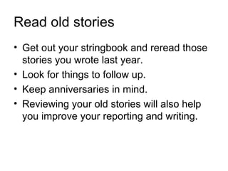 Read old stories
• Get out your stringbook and reread those
  stories you wrote last year.
• Look for things to follow up.
• Keep anniversaries in mind.
• Reviewing your old stories will also help
  you improve your reporting and writing.
 