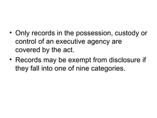 • Only records in the possession, custody or
  control of an executive agency are
  covered by the act.
• Records may be exempt from disclosure if
  they fall into one of nine categories.
 