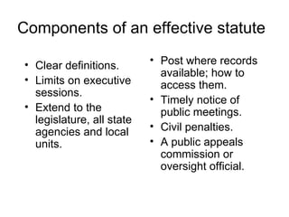 Components of an effective statute

• Clear definitions.       • Post where records
                             available; how to
• Limits on executive        access them.
  sessions.
                           • Timely notice of
• Extend to the              public meetings.
  legislature, all state
  agencies and local       • Civil penalties.
  units.                   • A public appeals
                             commission or
                             oversight official.
 
