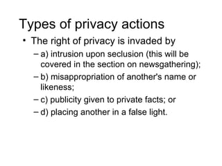 Types of privacy actions
• The right of privacy is invaded by
  – a) intrusion upon seclusion (this will be
    covered in the section on newsgathering);
  – b) misappropriation of another's name or
    likeness;
  – c) publicity given to private facts; or
  – d) placing another in a false light.
 