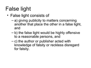 False light
• False light consists of
  – a) giving publicity to matters concerning
    another that place the other in a false light,
    and
  – b) the false light would be highly offensive
    to a reasonable persons, and
  – c) the author or publisher acted with
    knowledge of falsity or reckless disregard
    for falsity.
 