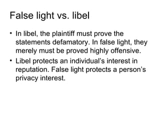 False light vs. libel
• In libel, the plaintiff must prove the
  statements defamatory. In false light, they
  merely must be proved highly offensive.
• Libel protects an individual’s interest in
  reputation. False light protects a person’s
  privacy interest.
 