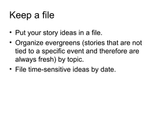 Keep a file
• Put your story ideas in a file.
• Organize evergreens (stories that are not
  tied to a specific event and therefore are
  always fresh) by topic.
• File time-sensitive ideas by date.
 