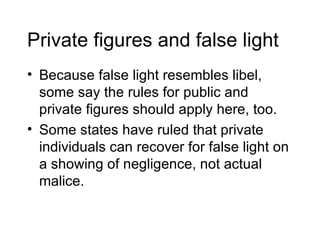 Private figures and false light
• Because false light resembles libel,
  some say the rules for public and
  private figures should apply here, too.
• Some states have ruled that private
  individuals can recover for false light on
  a showing of negligence, not actual
  malice.
 