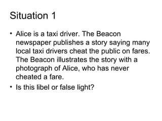 Situation 1
• Alice is a taxi driver. The Beacon
  newspaper publishes a story saying many
  local taxi drivers cheat the public on fares.
  The Beacon illustrates the story with a
  photograph of Alice, who has never
  cheated a fare.
• Is this libel or false light?
 