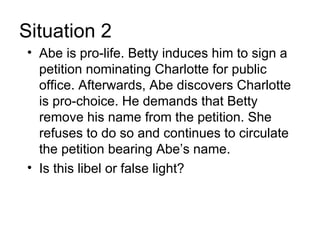 Situation 2
• Abe is pro-life. Betty induces him to sign a
  petition nominating Charlotte for public
  office. Afterwards, Abe discovers Charlotte
  is pro-choice. He demands that Betty
  remove his name from the petition. She
  refuses to do so and continues to circulate
  the petition bearing Abe’s name.
• Is this libel or false light?
 