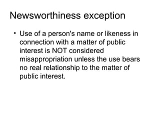 Newsworthiness exception
• Use of a person's name or likeness in
  connection with a matter of public
  interest is NOT considered
  misappropriation unless the use bears
  no real relationship to the matter of
  public interest.
 