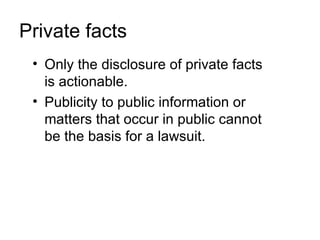 Private facts
 • Only the disclosure of private facts
   is actionable.
 • Publicity to public information or
   matters that occur in public cannot
   be the basis for a lawsuit.
 